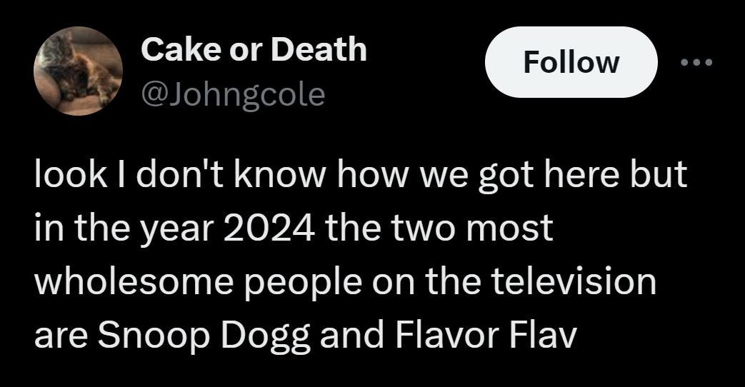 moon - Cake or Death look I don't know how we got here but in the year 2024 the two most wholesome people on the television are Snoop Dogg and Flavor Flav